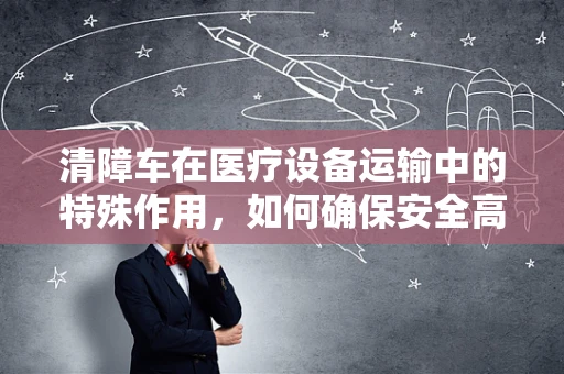 清障车在医疗设备运输中的特殊作用，如何确保安全高效的器械转移？