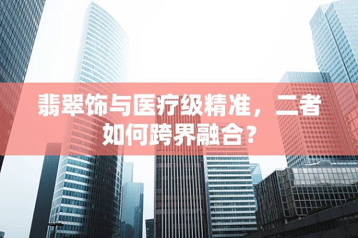 翡翠饰与医疗级精准，二者如何跨界融合？