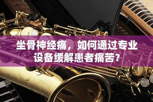 坐骨神经痛，如何通过专业设备缓解患者痛苦？