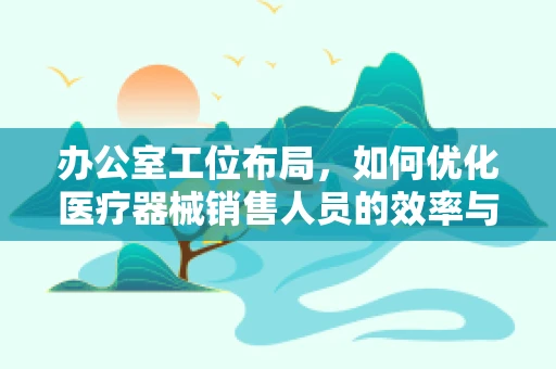 办公室工位布局，如何优化医疗器械销售人员的效率与舒适度？