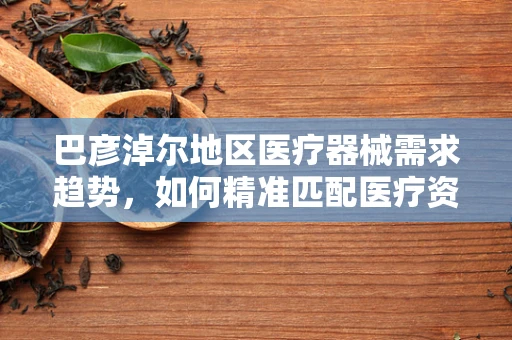 巴彦淖尔地区医疗器械需求趋势，如何精准匹配医疗资源？