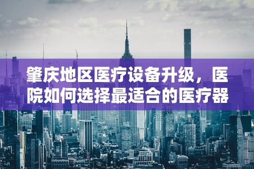 肇庆地区医疗设备升级，医院如何选择最适合的医疗器械？