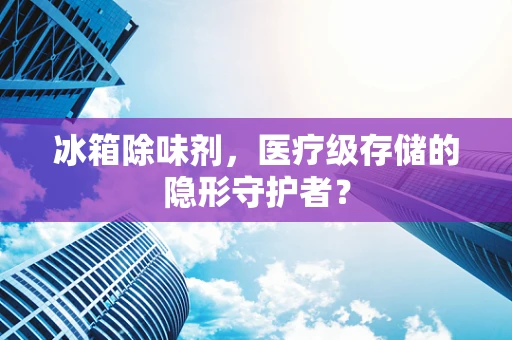 冰箱除味剂，医疗级存储的隐形守护者？