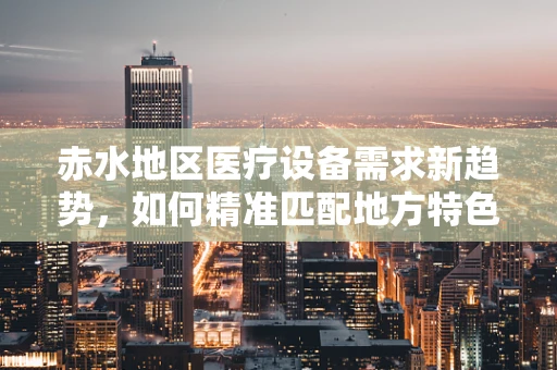 赤水地区医疗设备需求新趋势，如何精准匹配地方特色？