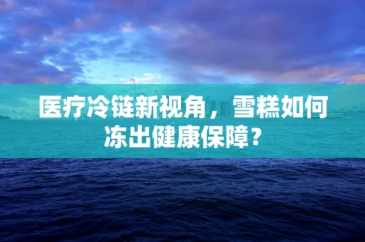 医疗冷链新视角，雪糕如何冻出健康保障？