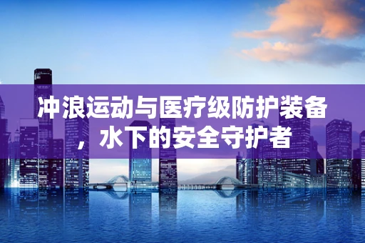 冲浪运动与医疗级防护装备，水下的安全守护者