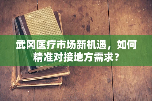 武冈医疗市场新机遇，如何精准对接地方需求？