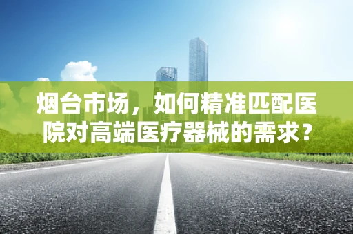 烟台市场，如何精准匹配医院对高端医疗器械的需求？