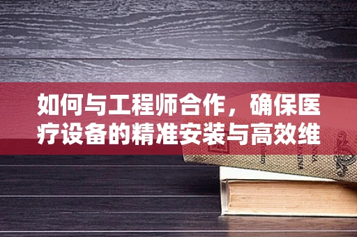 如何与工程师合作，确保医疗设备的精准安装与高效维护？