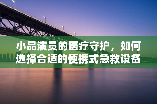小品演员的医疗守护，如何选择合适的便携式急救设备？