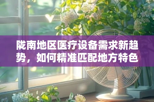 陇南地区医疗设备需求新趋势，如何精准匹配地方特色？
