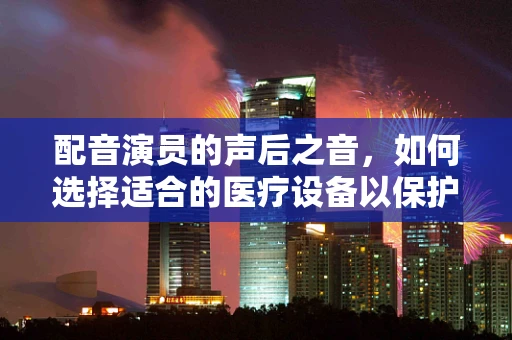 配音演员的声后之音，如何选择适合的医疗设备以保护其嗓音健康？