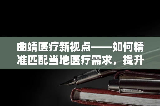 曲靖医疗新视点——如何精准匹配当地医疗需求，提升基层诊疗效率？