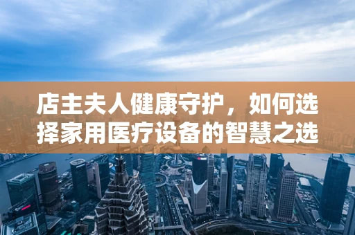 店主夫人健康守护，如何选择家用医疗设备的智慧之选？」