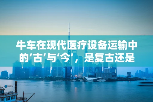 牛车在现代医疗设备运输中的‘古’与‘今’，是复古还是创新之选？
