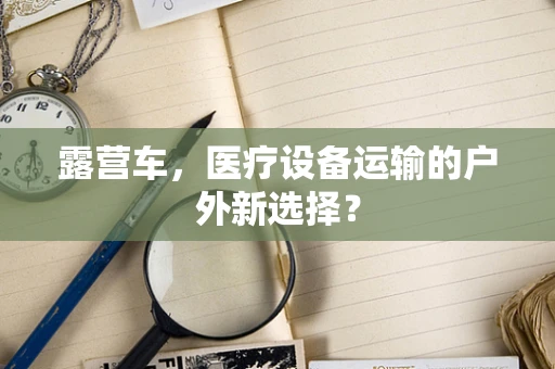 露营车，医疗设备运输的户外新选择？