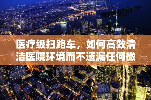 医疗级扫路车，如何高效清洁医院环境而不遗漏任何微小角落？