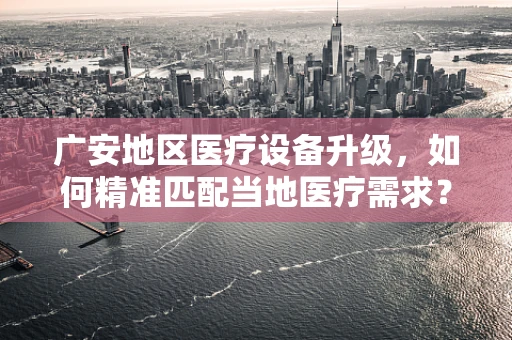 广安地区医疗设备升级，如何精准匹配当地医疗需求？