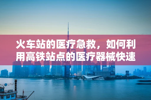 火车站的医疗急救，如何利用高铁站点的医疗器械快速响应？