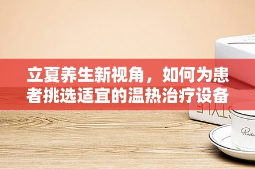 立夏养生新视角，如何为患者挑选适宜的温热治疗设备？