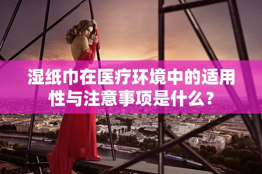湿纸巾在医疗环境中的适用性与注意事项是什么？