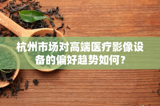 杭州市场对高端医疗影像设备的偏好趋势如何？