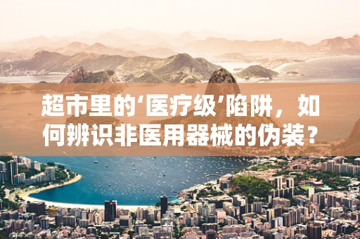超市里的‘医疗级’陷阱，如何辨识非医用器械的伪装？