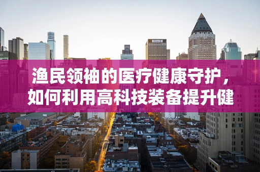 渔民领袖的医疗健康守护，如何利用高科技装备提升健康管理？