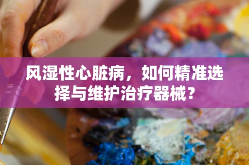 风湿性心脏病，如何精准选择与维护治疗器械？