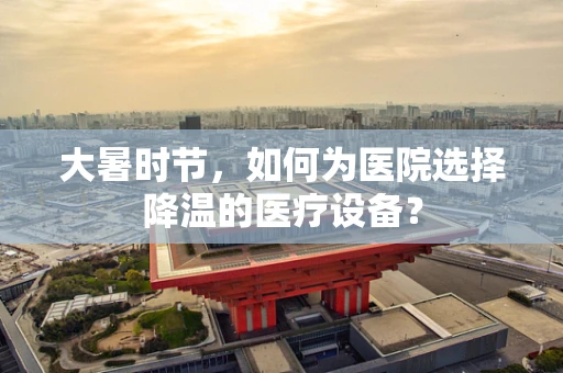 大暑时节，如何为医院选择降温的医疗设备？