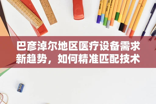 巴彦淖尔地区医疗设备需求新趋势，如何精准匹配技术与地方特色？