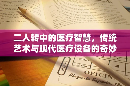 二人转中的医疗智慧，传统艺术与现代医疗设备的奇妙融合