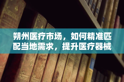 朔州医疗市场，如何精准匹配当地需求，提升医疗器械的适用性？