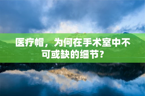 医疗帽，为何在手术室中不可或缺的细节？