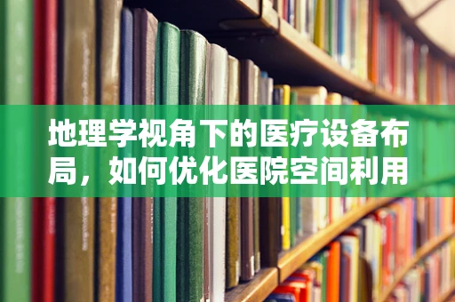 地理学视角下的医疗设备布局，如何优化医院空间利用？