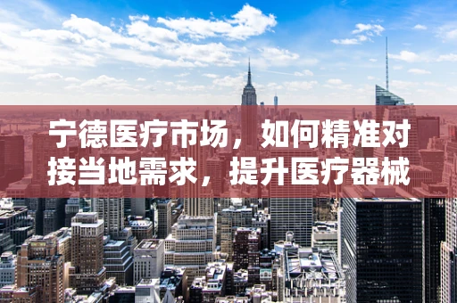 宁德医疗市场，如何精准对接当地需求，提升医疗器械的适用性？