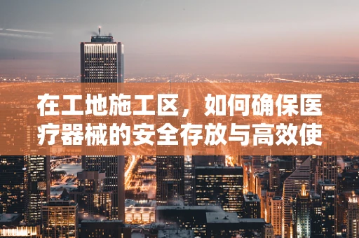 在工地施工区，如何确保医疗器械的安全存放与高效使用？
