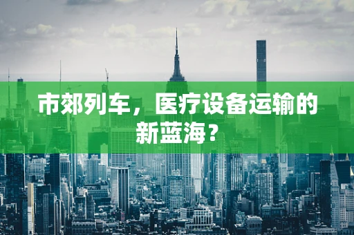 市郊列车，医疗设备运输的新蓝海？