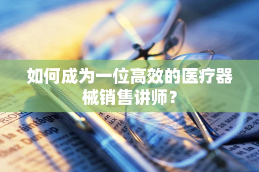 如何成为一位高效的医疗器械销售讲师？