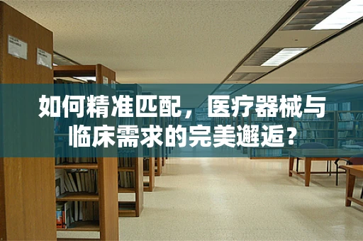 如何精准匹配，医疗器械与临床需求的完美邂逅？