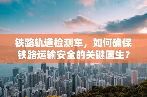铁路轨道检测车，如何确保铁路运输安全的关键医生？
