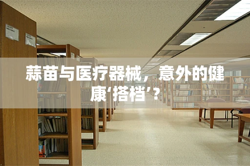 蒜苗与医疗器械，意外的健康‘搭档’？
