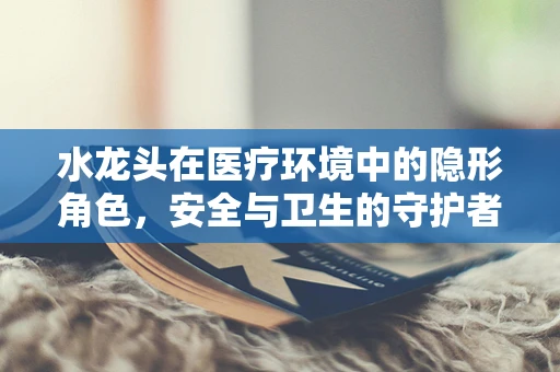 水龙头在医疗环境中的隐形角色，安全与卫生的守护者
