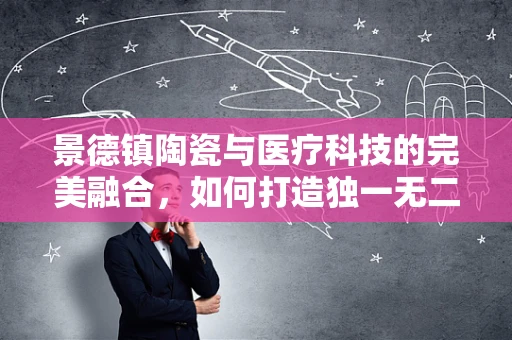 景德镇陶瓷与医疗科技的完美融合，如何打造独一无二的医疗器械？