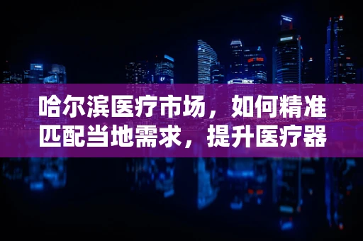 哈尔滨医疗市场，如何精准匹配当地需求，提升医疗器械的‘寒地’温暖效应？