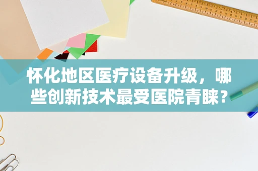 怀化地区医疗设备升级，哪些创新技术最受医院青睐？