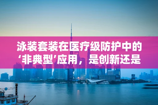 泳装套装在医疗级防护中的‘非典型’应用，是创新还是误用？