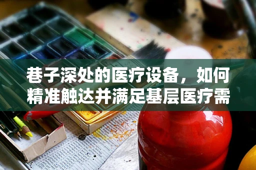 巷子深处的医疗设备，如何精准触达并满足基层医疗需求？