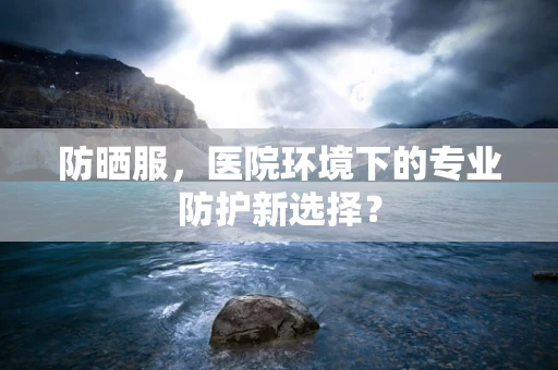 防晒服，医院环境下的专业防护新选择？