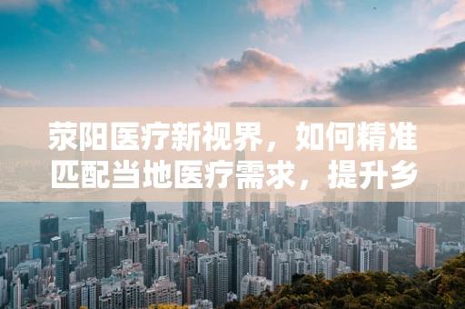 荥阳医疗新视界，如何精准匹配当地医疗需求，提升乡镇卫生服务效能？
